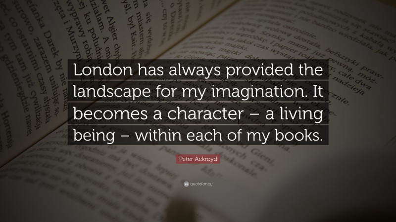 Peter Ackroyd Quote: “London has always provided the landscape for my imagination. It becomes a character – a living being – within each of my books.”