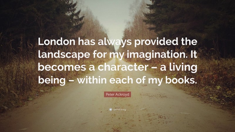 Peter Ackroyd Quote: “London has always provided the landscape for my imagination. It becomes a character – a living being – within each of my books.”