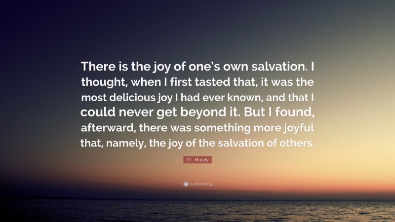 D.L. Moody Quote: “There is the joy of one’s own salvation. I thought, when I first tasted that, it was the most delicious joy I had ever known, and that I could never get beyond it. But I found, afterward, there was something more joyful that, namely, the joy of the salvation of others.”