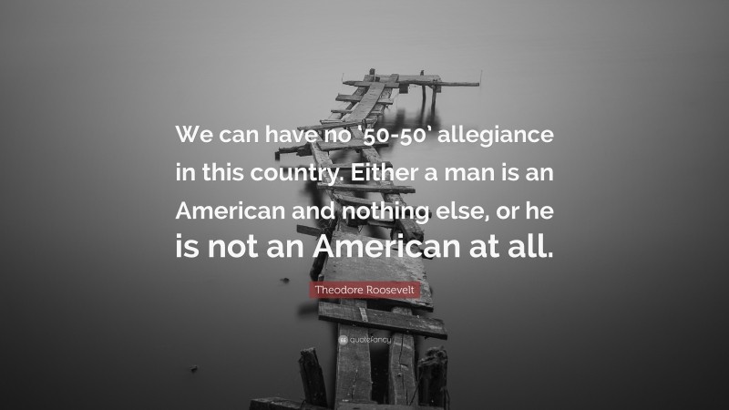 Theodore Roosevelt Quote: “We can have no ‘50-50’ allegiance in this country. Either a man is an American and nothing else, or he is not an American at all.”