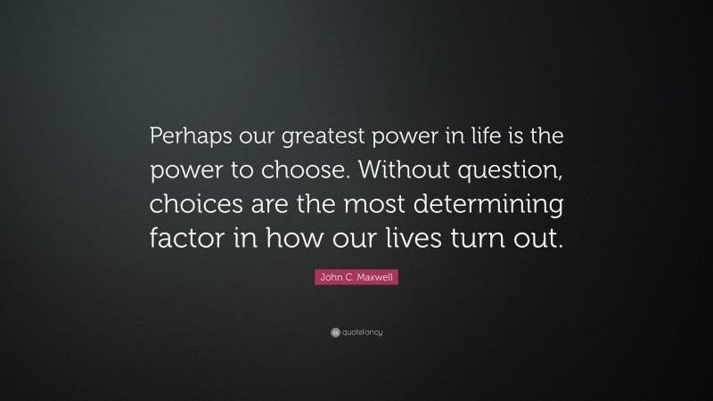 John C. Maxwell Quote: “Perhaps our greatest power in life is the power to choose. Without question, choices are the most determining factor in how our lives turn out.”