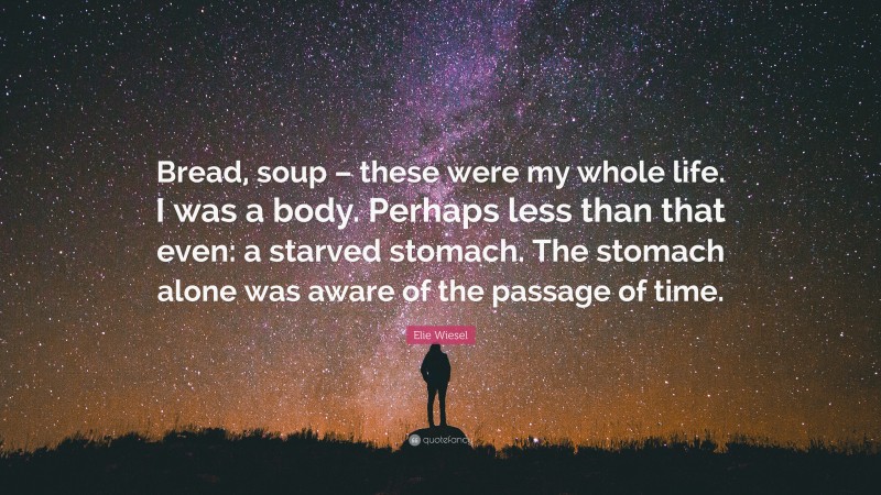 Elie Wiesel Quote: “Bread, soup – these were my whole life. I was a body. Perhaps less than that even: a starved stomach. The stomach alone was aware of the passage of time.”