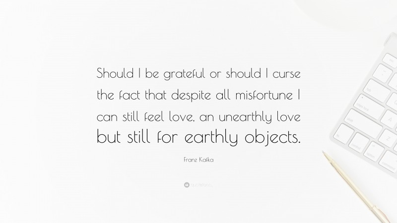 Franz Kafka Quote: “Should I be grateful or should I curse the fact that despite all misfortune I can still feel love, an unearthly love but still for earthly objects.”