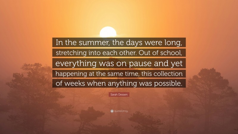 Sarah Dessen Quote: “In the summer, the days were long, stretching into each other. Out of school, everything was on pause and yet happening at the same time, this collection of weeks when anything was possible.”