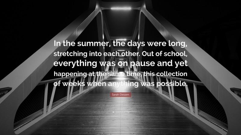 Sarah Dessen Quote: “In the summer, the days were long, stretching into each other. Out of school, everything was on pause and yet happening at the same time, this collection of weeks when anything was possible.”