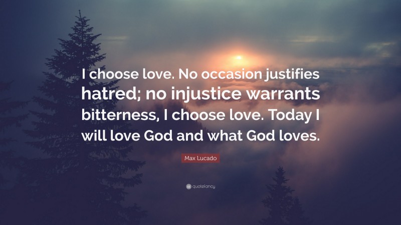 Max Lucado Quote: “I choose love. No occasion justifies hatred; no injustice warrants bitterness, I choose love. Today I will love God and what God loves.”