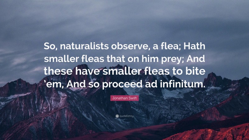 Jonathan Swift Quote: “So, naturalists observe, a flea; Hath smaller fleas that on him prey; And these have smaller fleas to bite ’em, And so proceed ad infinitum.”