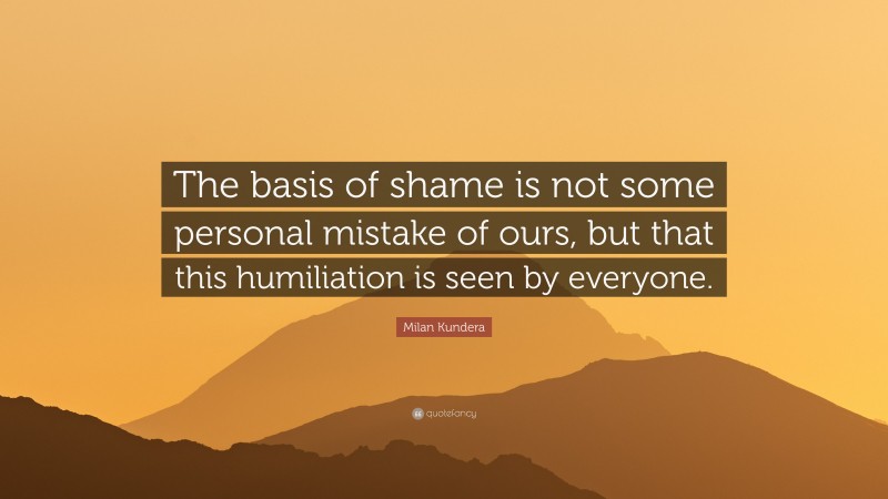 Milan Kundera Quote: “The basis of shame is not some personal mistake of ours, but that this humiliation is seen by everyone.”