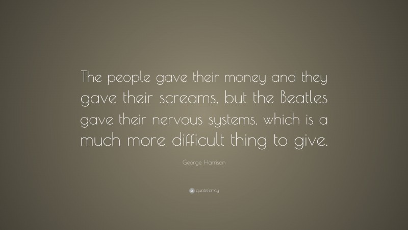 George Harrison Quote: “The people gave their money and they gave their screams, but the Beatles gave their nervous systems, which is a much more difficult thing to give.”