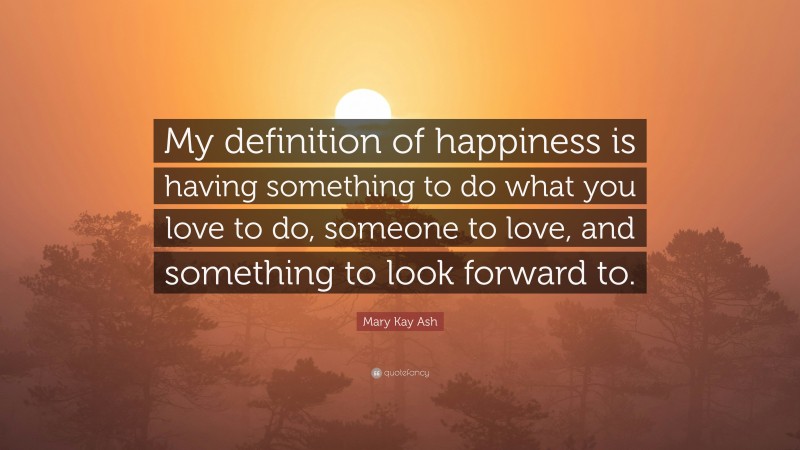 Mary Kay Ash Quote: “My definition of happiness is having something to do what you love to do, someone to love, and something to look forward to.”