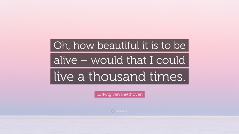 Ludwig van Beethoven Quote: “Oh, how beautiful it is to be alive – would that I could live a thousand times.”