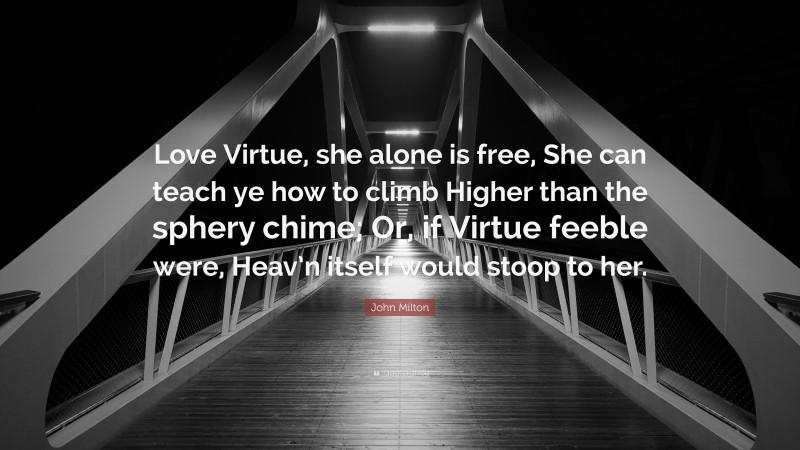 John Milton Quote: “Love Virtue, she alone is free, She can teach ye how to climb Higher than the sphery chime; Or, if Virtue feeble were, Heav’n itself would stoop to her.”