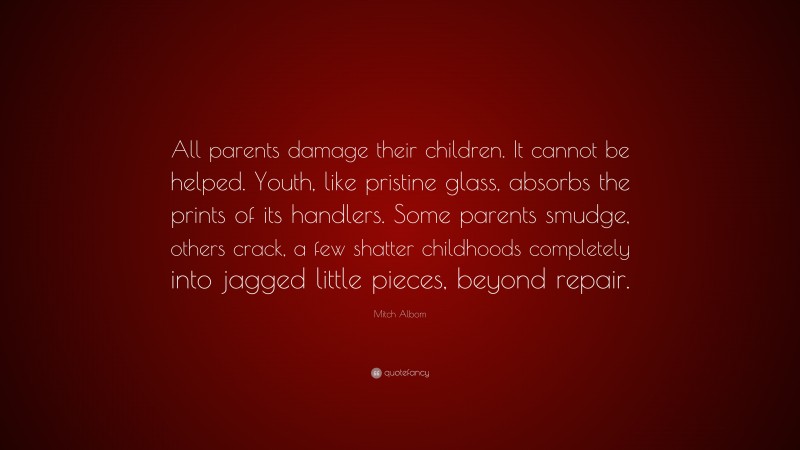 Mitch Albom Quote: “All parents damage their children. It cannot be helped. Youth, like pristine glass, absorbs the prints of its handlers. Some parents smudge, others crack, a few shatter childhoods completely into jagged little pieces, beyond repair.”