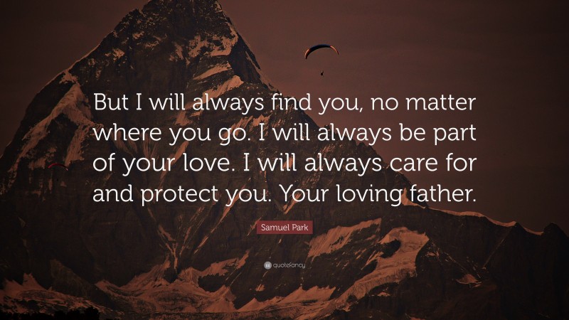 Samuel Park Quote: “But I will always find you, no matter where you go. I will always be part of your love. I will always care for and protect you. Your loving father.”