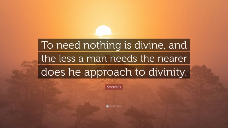 Socrates Quote: “To need nothing is divine, and the less a man needs the nearer does he approach to divinity.”