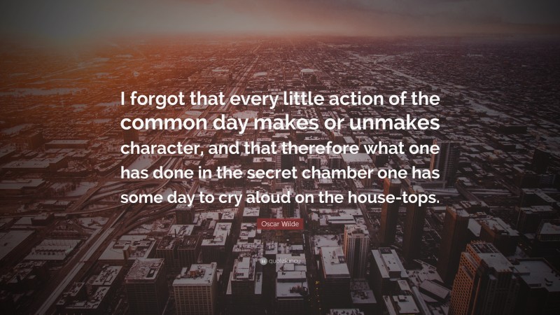 Oscar Wilde Quote: “I forgot that every little action of the common day makes or unmakes character, and that therefore what one has done in the secret chamber one has some day to cry aloud on the house-tops.”
