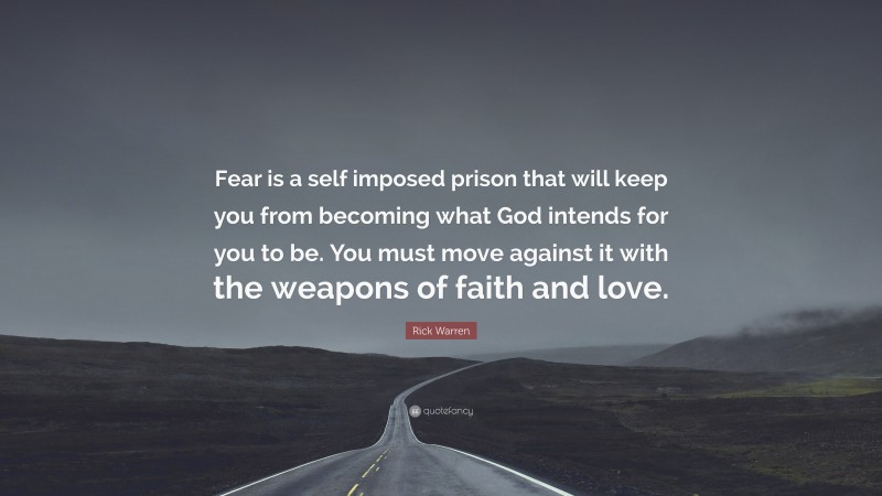 Rick Warren Quote: “Fear is a self imposed prison that will keep you from becoming what God intends for you to be. You must move against it with the weapons of faith and love.”
