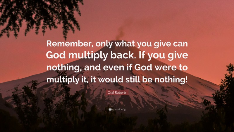 Oral Roberts Quote: “Remember, only what you give can God multiply back. If you give nothing, and even if God were to multiply it, it would still be nothing!”