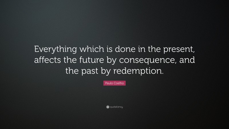 Paulo Coelho Quote: “Everything which is done in the present, affects the future by consequence, and the past by redemption.”