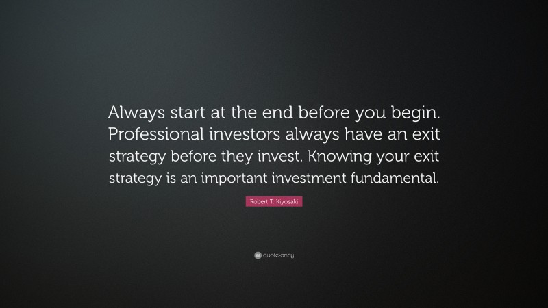Robert T. Kiyosaki Quote: “Always start at the end before you begin. Professional investors always have an exit strategy before they invest. Knowing your exit strategy is an important investment fundamental.”