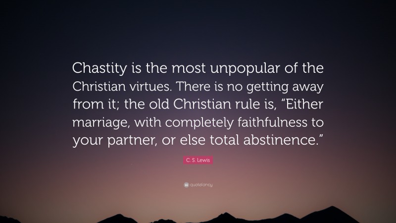 C. S. Lewis Quote: “Chastity is the most unpopular of the Christian virtues. There is no getting away from it; the old Christian rule is, “Either marriage, with completely faithfulness to your partner, or else total abstinence.””
