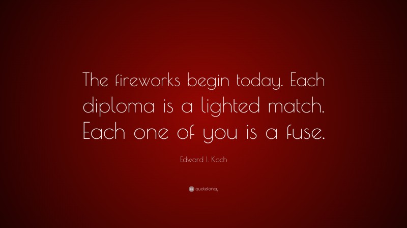 Edward I. Koch Quote: “The fireworks begin today. Each diploma is a lighted match. Each one of you is a fuse.”