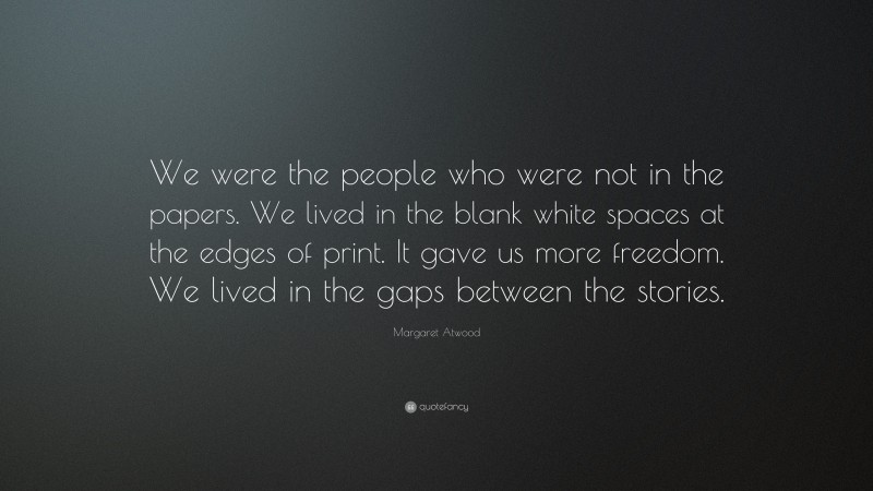 Margaret Atwood Quote: “We were the people who were not in the papers. We lived in the blank white spaces at the edges of print. It gave us more freedom. We lived in the gaps between the stories.”