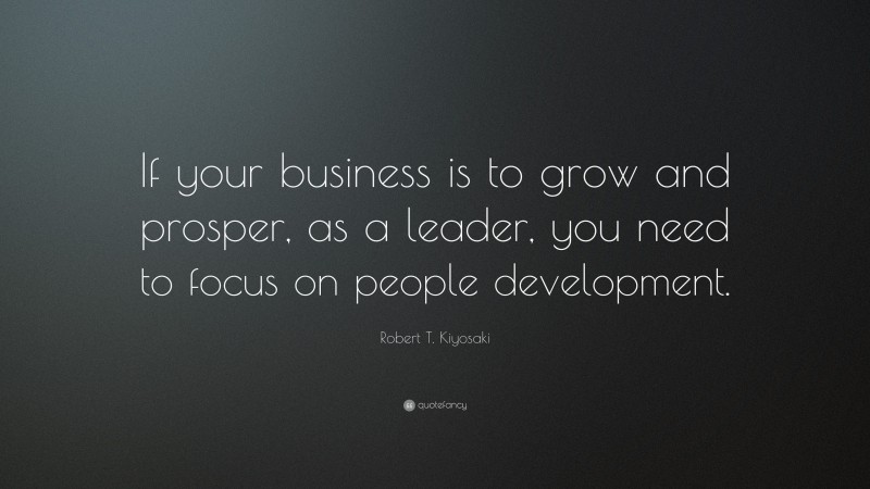 Robert T. Kiyosaki Quote: “If your business is to grow and prosper, as a leader, you need to focus on people development.”