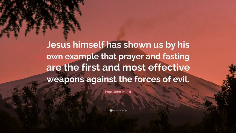 Pope John Paul II Quote: “Jesus himself has shown us by his own example that prayer and fasting are the first and most effective weapons against the forces of evil.”