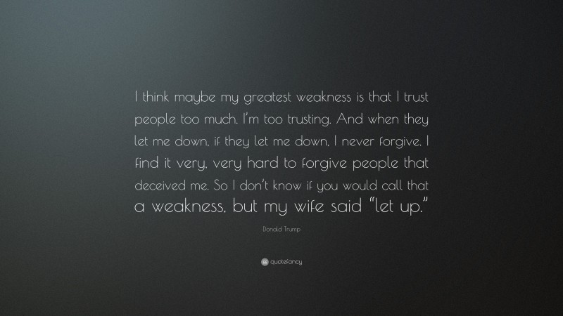 Donald Trump Quote: “I think maybe my greatest weakness is that I trust people too much. I’m too trusting. And when they let me down, if they let me down, I never forgive. I find it very, very hard to forgive people that deceived me. So I don’t know if you would call that a weakness, but my wife said “let up.””