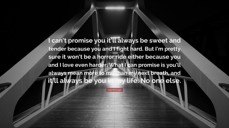 Gail McHugh Quote: “I can’t promise you it’ll always be sweet and tender because you and I fight hard. But I’m pretty sure it won’t be a horror ride either because you and I love even harder. What I can promise is you’ll always mean more to me than my next breath, and it’ll always be you in my life. No one else.”