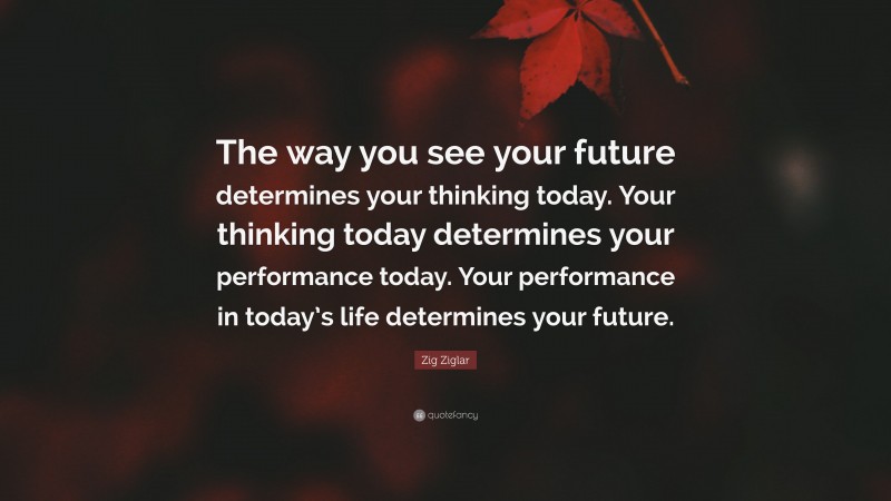 Zig Ziglar Quote: “The way you see your future determines your thinking today. Your thinking today determines your performance today. Your performance in today’s life determines your future.”