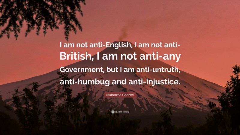 Mahatma Gandhi Quote: “I am not anti-English, I am not anti-British, I am not anti-any Government, but I am anti-untruth, anti-humbug and anti-injustice.”