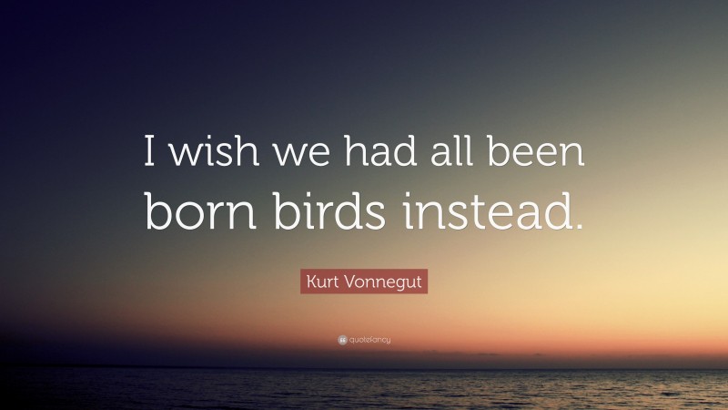 Kurt Vonnegut Quote: “I wish we had all been born birds instead.”