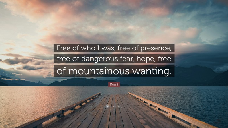Rumi Quote: “Free of who I was, free of presence, free of dangerous fear, hope, free of mountainous wanting.”