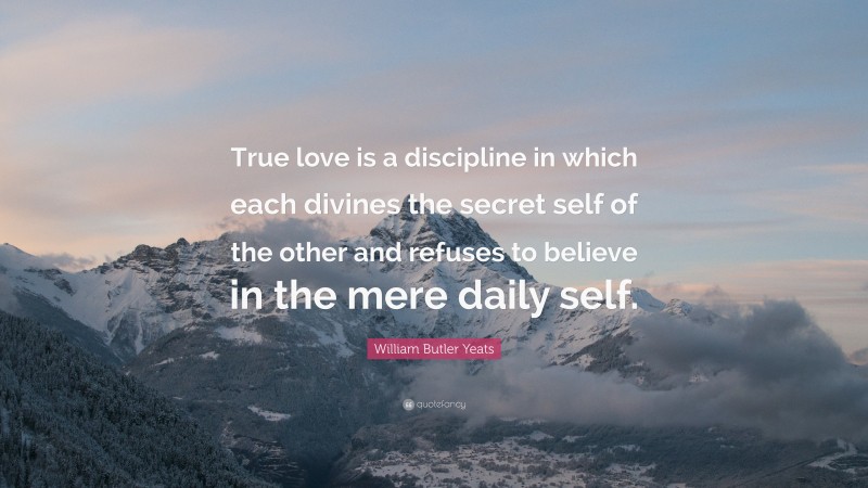 William Butler Yeats Quote: “True love is a discipline in which each divines the secret self of the other and refuses to believe in the mere daily self.”