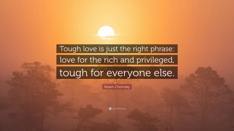 Noam Chomsky Quote: “Tough love is just the right phrase: love for the rich and privileged, tough for everyone else.”
