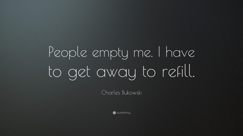 Charles Bukowski Quote: “People empty me. I have to get away to refill.”