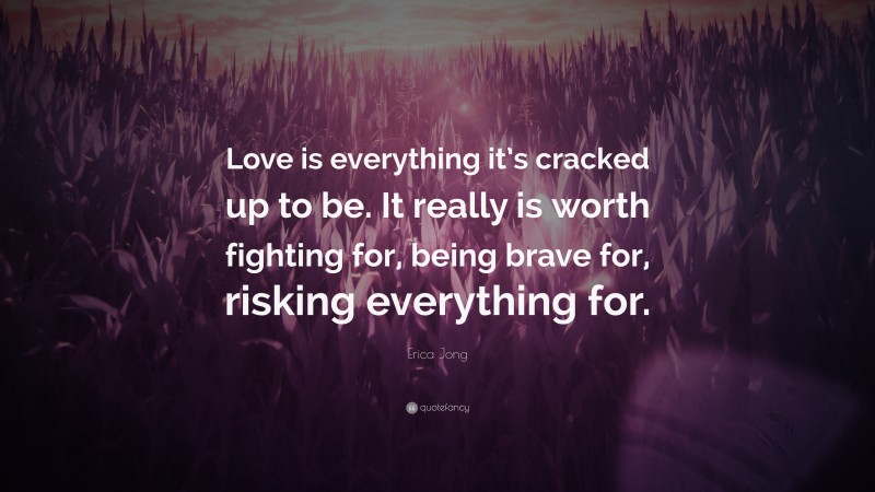 Erica Jong Quote: “Love is everything it’s cracked up to be. It really is worth fighting for, being brave for, risking everything for.”