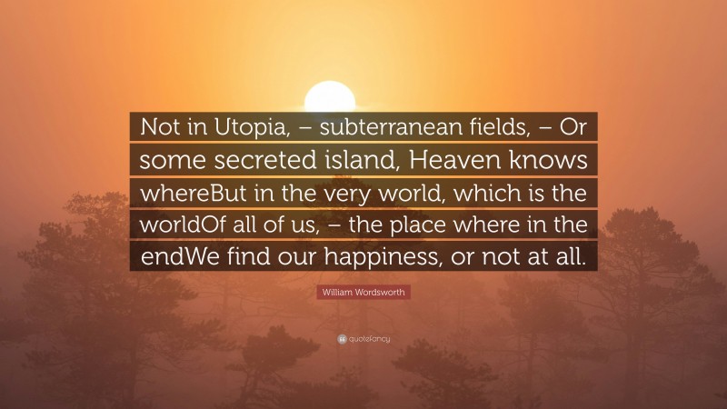 William Wordsworth Quote: “Not in Utopia, – subterranean fields, – Or some secreted island, Heaven knows whereBut in the very world, which is the worldOf all of us, – the place where in the endWe find our happiness, or not at all.”
