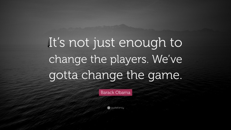 Barack Obama Quote: “It’s not just enough to change the players. We’ve gotta change the game.”