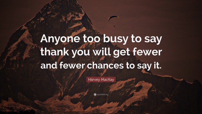 Harvey MacKay Quote: “Anyone too busy to say thank you will get fewer and fewer chances to say it.”