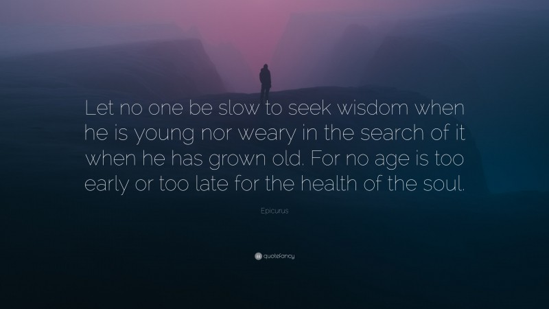 Epicurus Quote: “Let no one be slow to seek wisdom when he is young nor weary in the search of it when he has grown old. For no age is too early or too late for the health of the soul.”