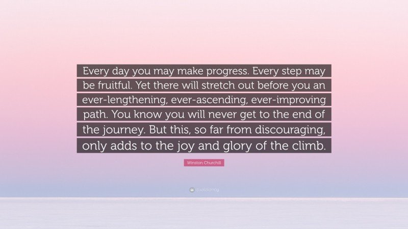 Winston Churchill Quote: “Every day you may make progress. Every step may be fruitful. Yet there will stretch out before you an ever-lengthening, ever-ascending, ever-improving path. You know you will never get to the end of the journey. But this, so far from discouraging, only adds to the joy and glory of the climb.”