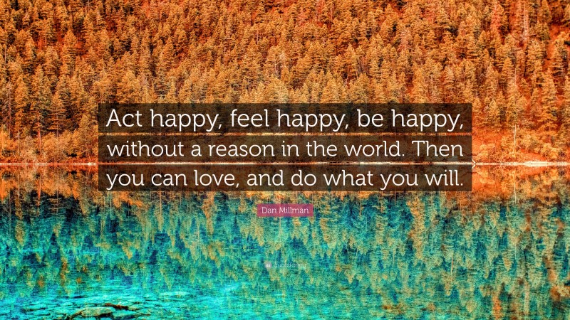 Dan Millman Quote: “Act happy, feel happy, be happy, without a reason in the world. Then you can love, and do what you will.”