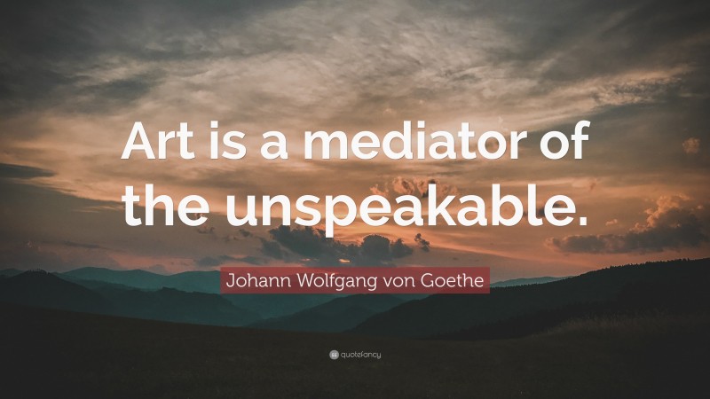Johann Wolfgang von Goethe Quote: “Art is a mediator of the unspeakable.”
