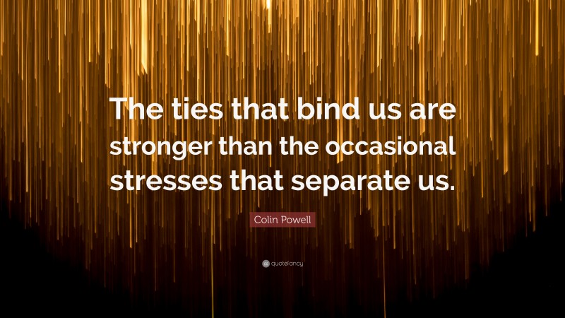 Colin Powell Quote: “The ties that bind us are stronger than the occasional stresses that separate us.”