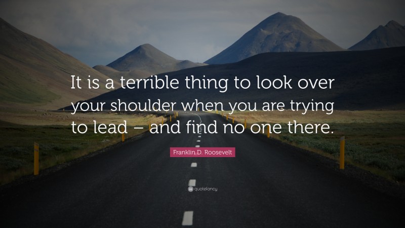 Franklin D. Roosevelt Quote: “It is a terrible thing to look over your shoulder when you are trying to lead – and find no one there.”