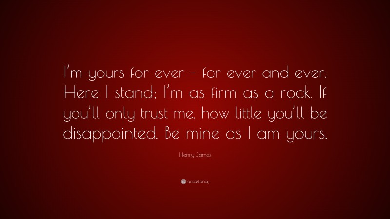 Henry James Quote: “I’m yours for ever – for ever and ever. Here I stand; I’m as firm as a rock. If you’ll only trust me, how little you’ll be disappointed. Be mine as I am yours.”