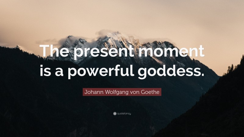Johann Wolfgang von Goethe Quote: “The present moment is a powerful goddess.”